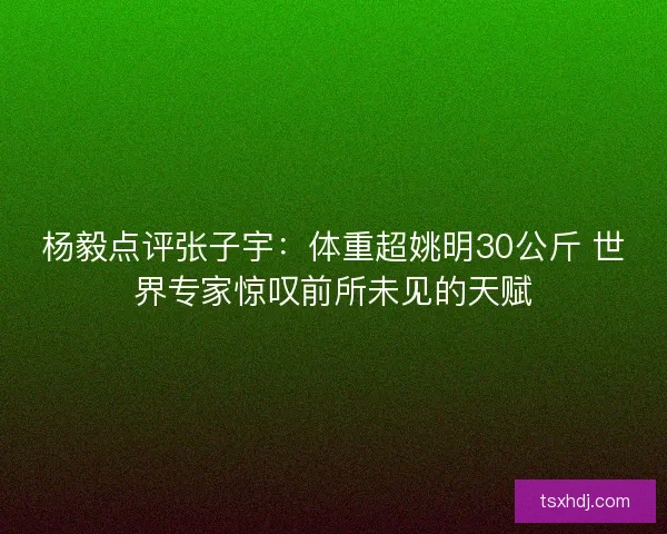 杨毅点评张子宇：体重超姚明30公斤 世界专家惊叹前所未见的天赋