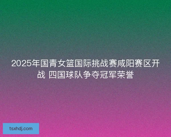 2025年国青女篮国际挑战赛咸阳赛区开战 四国球队争夺冠军荣誉