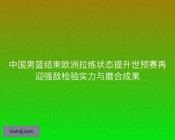 中国男篮结束欧洲拉练状态提升世预赛再迎强敌检验实力与磨合成果