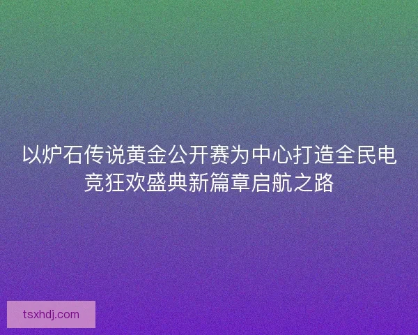 以炉石传说黄金公开赛为中心打造全民电竞狂欢盛典新篇章启航之路