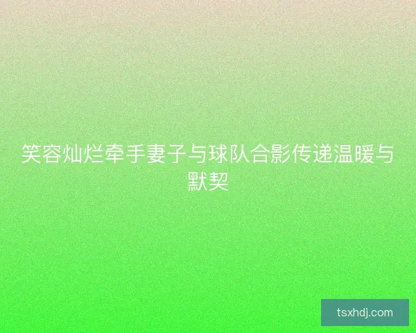 笑容灿烂牵手妻子与球队合影传递温暖与默契