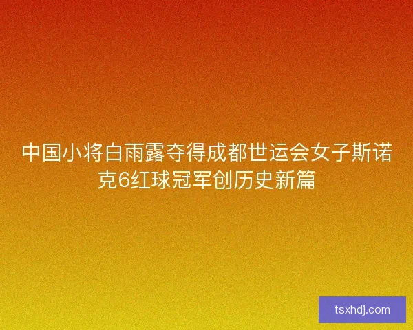 中国小将白雨露夺得成都世运会女子斯诺克6红球冠军创历史新篇