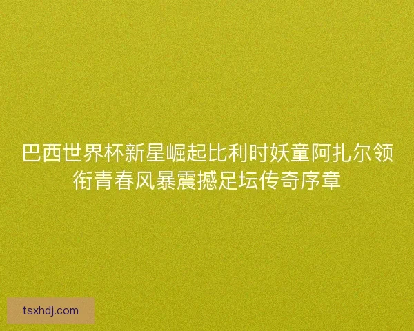 巴西世界杯新星崛起比利时妖童阿扎尔领衔青春风暴震撼足坛传奇序章