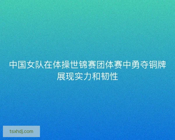 中国女队在体操世锦赛团体赛中勇夺铜牌展现实力和韧性